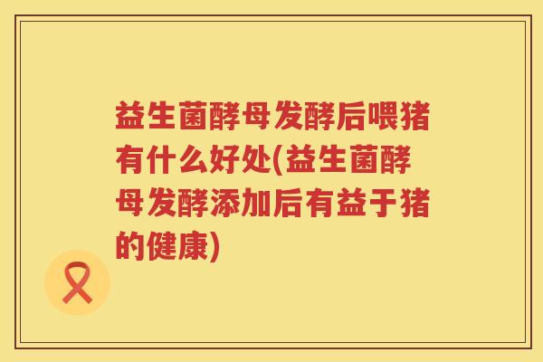 益生菌酵母发酵后喂猪有什么好处(益生菌酵母发酵添加后有益于猪的健康) 益生菌酵母发酵后喂猪有什么好处(益生菌酵母发酵添加后有益于猪的健康)
