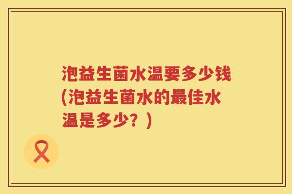 泡益生菌水温要多少钱(泡益生菌水的佳水温是多少？)