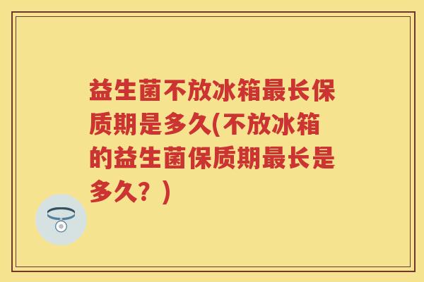 益生菌不放冰箱长保质期是多久(不放冰箱的益生菌保质期长是多久？)
