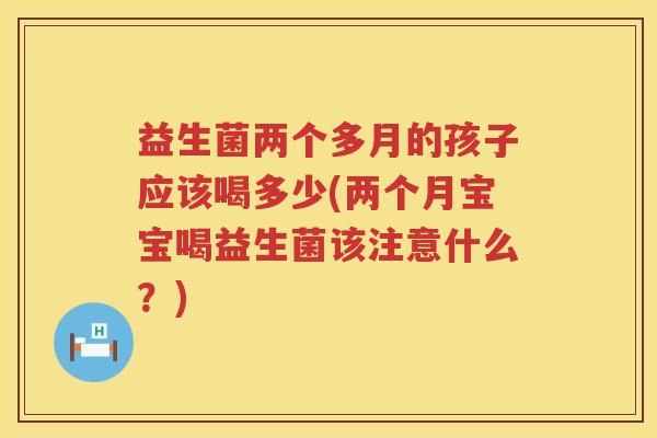 益生菌两个多月的孩子应该喝多少(两个月宝宝喝益生菌该注意什么?) 益生菌两个多月的孩子应该喝多少(两个月宝宝喝益生菌该注意什么?)