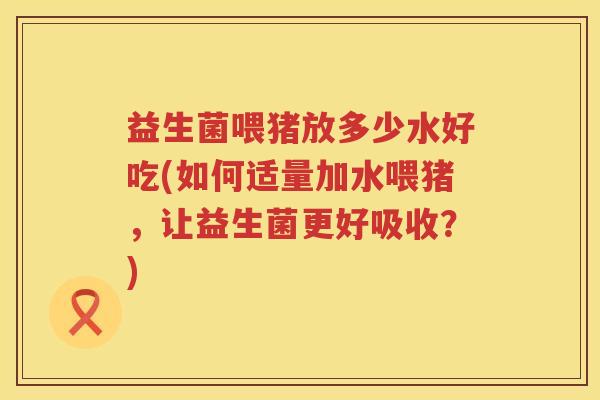 益生菌喂猪放多少水好吃(如何适量加水喂猪，让益生菌更好吸收？)
