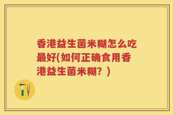 香港益生菌米糊怎么吃好(如何正确食用香港益生菌米糊?) 香港益生菌米糊怎么吃好(如何正确食用香港益生菌米糊?)