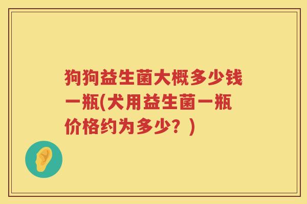 狗狗益生菌大概多少钱一瓶(犬用益生菌一瓶价格约为多少?) 狗狗益生菌大概多少钱一瓶(犬用益生菌一瓶价格约为多少?)