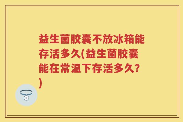 益生菌胶囊不放冰箱能存活多久(益生菌胶囊能在常温下存活多久?) 益生菌胶囊不放冰箱能存活多久(益生菌胶囊能在常温下存活多久?)