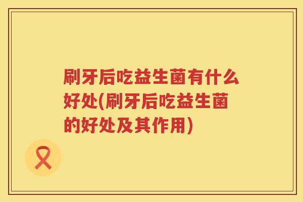 刷牙后吃益生菌有什么好处(刷牙后吃益生菌的好处及其作用) 刷牙后吃益生菌有什么好处(刷牙后吃益生菌的好处及其作用)