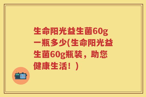 生命阳光益生菌60g一瓶多少(生命阳光益生菌60g瓶装，助您健康生活！)