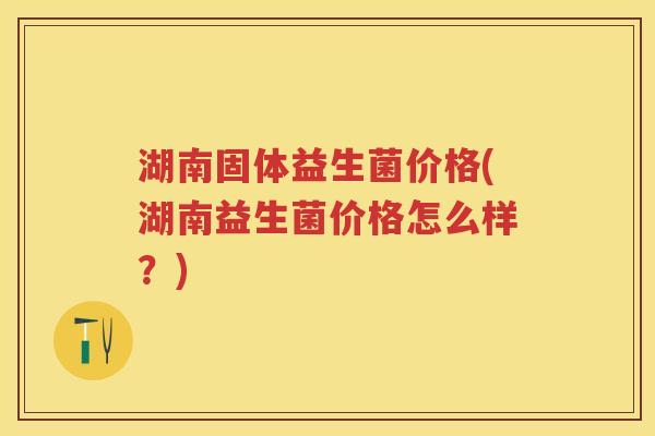 湖南固体益生菌价格(湖南益生菌价格怎么样?) 湖南固体益生菌价格(湖南益生菌价格怎么样?)