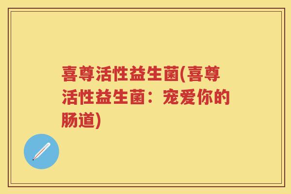 喜尊活性益生菌(喜尊活性益生菌:宠爱你的肠道) 喜尊活性益生菌(喜尊活性益生菌:宠爱你的肠道)