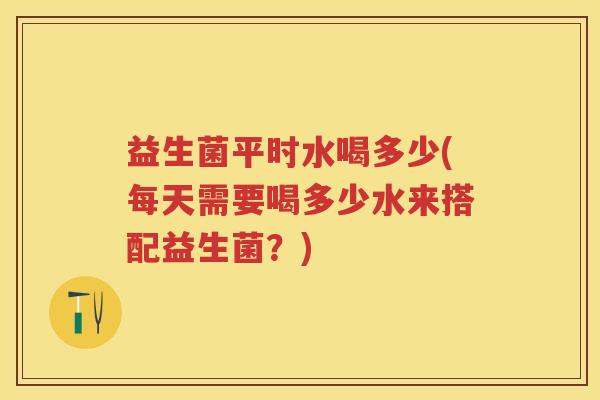 益生菌平时水喝多少(每天需要喝多少水来搭配益生菌?) 益生菌平时水喝多少(每天需要喝多少水来搭配益生菌?)