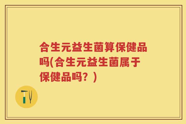 合生元益生菌算保健品吗(合生元益生菌属于保健品吗?) 合生元益生菌算保健品吗(合生元益生菌属于保健品吗?)