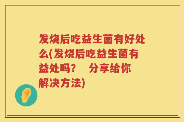 发烧后吃益生菌有好处么(发烧后吃益生菌有益处吗？  分享给你解决方法)