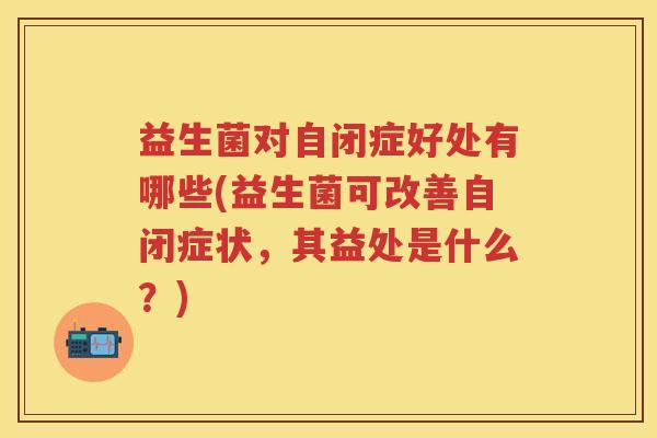 益生菌对自闭症好处有哪些(益生菌可改善自闭症状,其益处是什么?) 益生菌对自闭症好处有哪些(益生菌可改善自闭症状,其益处是什么?)