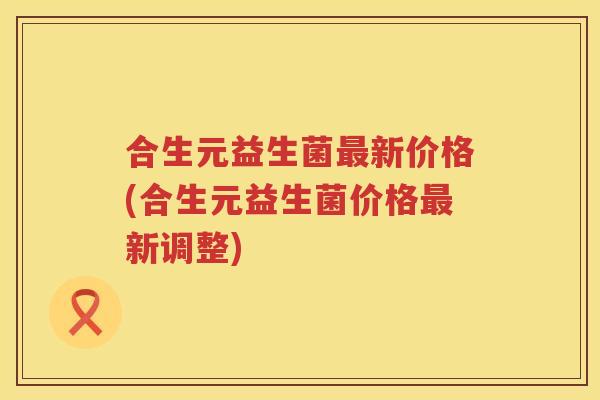 合生元益生菌新价格(合生元益生菌价格新调整) 合生元益生菌新价格(合生元益生菌价格新调整)