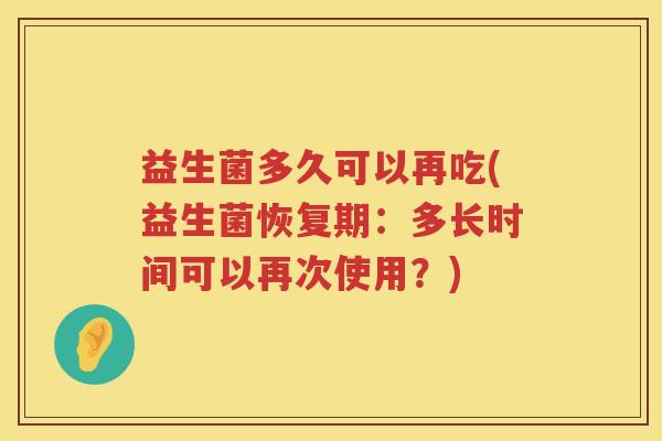 益生菌多久可以再吃(益生菌恢复期:多长时间可以再次使用?) 益生菌多久可以再吃(益生菌恢复期:多长时间可以再次使用?)