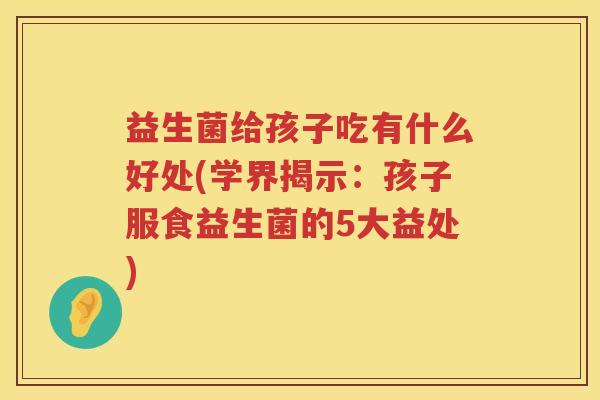 益生菌给孩子吃有什么好处(学界揭示:孩子服食益生菌的5大益处) 益生菌给孩子吃有什么好处(学界揭示:孩子服食益生菌的5大益处)