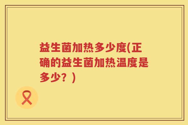 益生菌加热多少度(正确的益生菌加热温度是多少?) 益生菌加热多少度(正确的益生菌加热温度是多少?)