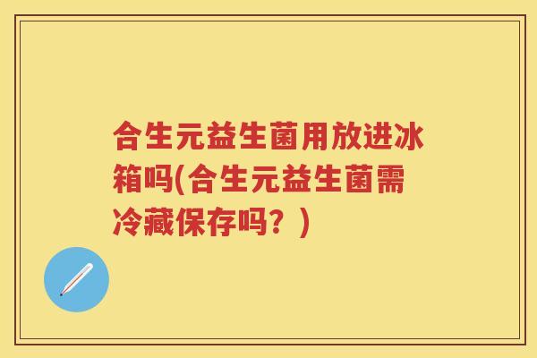 合生元益生菌用放进冰箱吗(合生元益生菌需冷藏保存吗?) 合生元益生菌用放进冰箱吗(合生元益生菌需冷藏保存吗?)