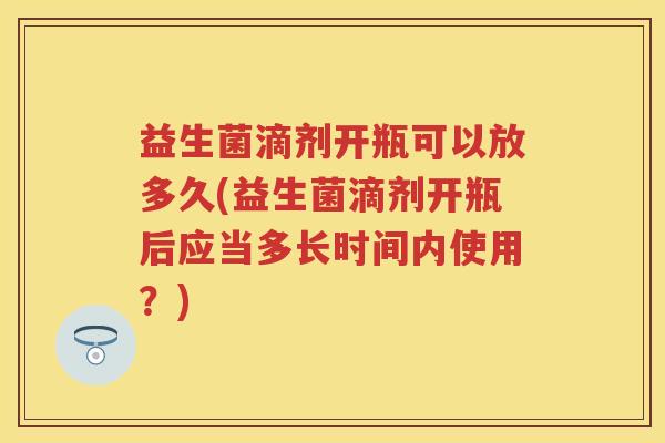 益生菌滴剂开瓶可以放多久(益生菌滴剂开瓶后应当多长时间内使用?) 益生菌滴剂开瓶可以放多久(益生菌滴剂开瓶后应当多长时间内使用?)