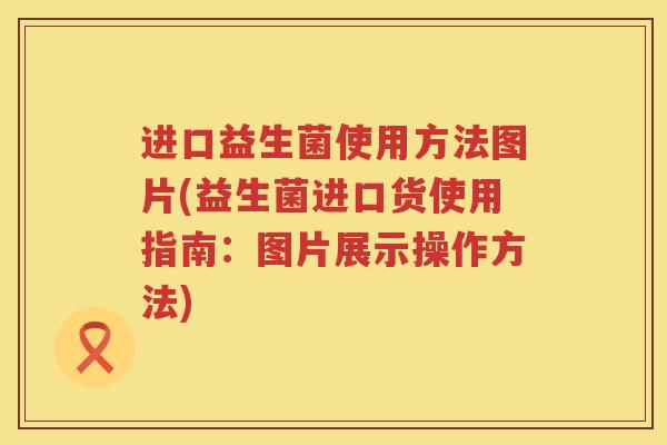 进口益生菌使用方法图片(益生菌进口货使用指南:图片展示操作方法) 进口益生菌使用方法图片(益生菌进口货使用指南:图片展示操作方法)