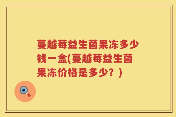 蔓越莓益生菌果冻多少钱一盒(蔓越莓益生菌果冻价格是多少?) 蔓越莓益生菌果冻多少钱一盒(蔓越莓益生菌果冻价格是多少?)