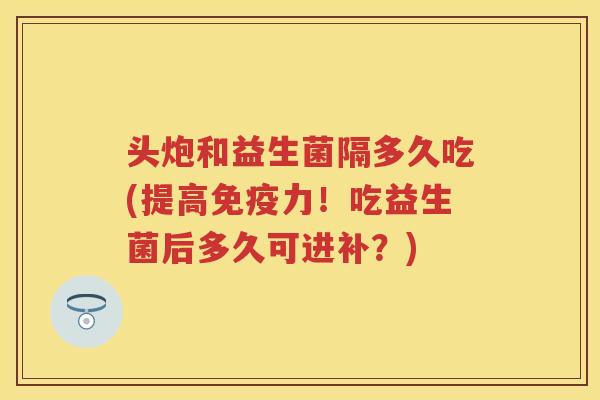 头炮和益生菌隔多久吃(提高力!吃益生菌后多久可进补?) 头炮和益生菌隔多久吃(提高力!吃益生菌后多久可进补?)