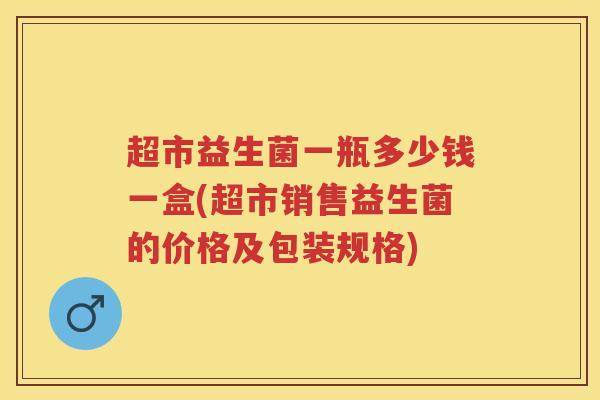 超市益生菌一瓶多少钱一盒(超市销售益生菌的价格及包装规格) 超市益生菌一瓶多少钱一盒(超市销售益生菌的价格及包装规格)