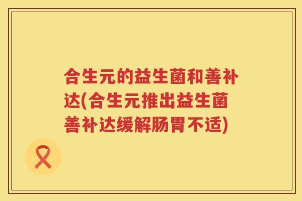 合生元的益生菌和善补达(合生元推出益生菌善补达缓解肠胃不适)