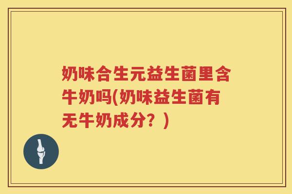 奶味合生元益生菌里含牛奶吗(奶味益生菌有无牛奶成分？)