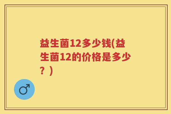 益生菌12多少钱(益生菌12的价格是多少?) 益生菌12多少钱(益生菌12的价格是多少?)