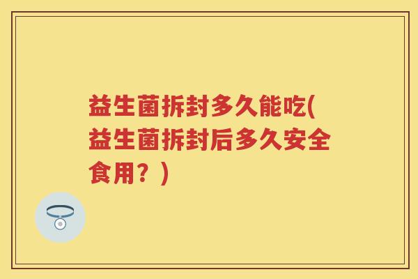 益生菌拆封多久能吃(益生菌拆封后多久安全食用?) 益生菌拆封多久能吃(益生菌拆封后多久安全食用?)