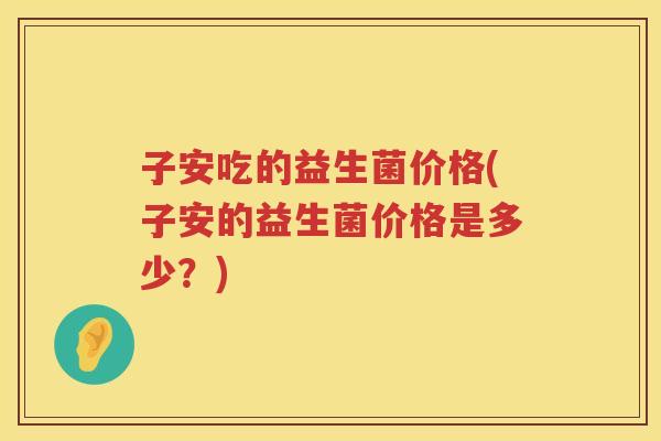 子安吃的益生菌价格(子安的益生菌价格是多少？)