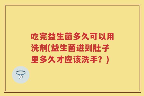 吃完益生菌多久可以用洗剂(益生菌进到肚子里多久才应该洗手？)