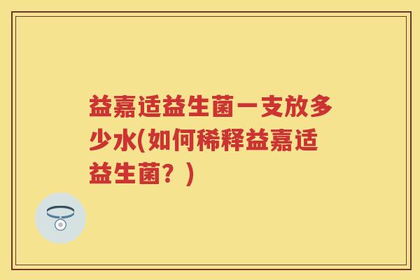益嘉适益生菌一支放多少水(如何稀释益嘉适益生菌?) 益嘉适益生菌一支放多少水(如何稀释益嘉适益生菌?)