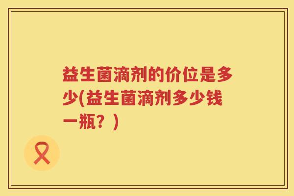 益生菌滴剂的价位是多少(益生菌滴剂多少钱一瓶？)