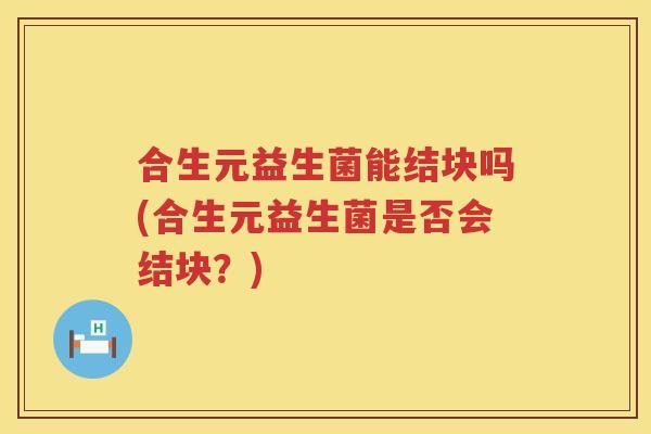 合生元益生菌能结块吗(合生元益生菌是否会结块?) 合生元益生菌能结块吗(合生元益生菌是否会结块?)