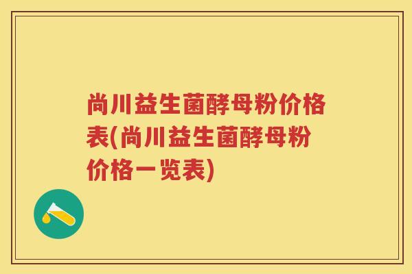 尚川益生菌酵母粉价格表(尚川益生菌酵母粉价格一览表) 尚川益生菌酵母粉价格表(尚川益生菌酵母粉价格一览表)