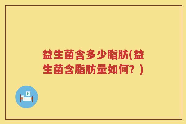 益生菌含多少脂肪(益生菌含脂肪量如何?) 益生菌含多少脂肪(益生菌含脂肪量如何?)