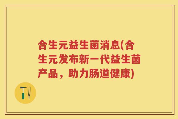 合生元益生菌消息(合生元发布新一代益生菌产品,助力肠道健康) 合生元益生菌消息(合生元发布新一代益生菌产品,助力肠道健康)