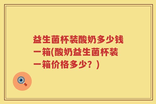 益生菌杯装酸奶多少钱一箱(酸奶益生菌杯装一箱价格多少？)