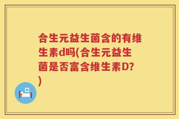 合生元益生菌含的有维生素d吗(合生元益生菌是否富含维生素D?) 合生元益生菌含的有维生素d吗(合生元益生菌是否富含维生素D?)