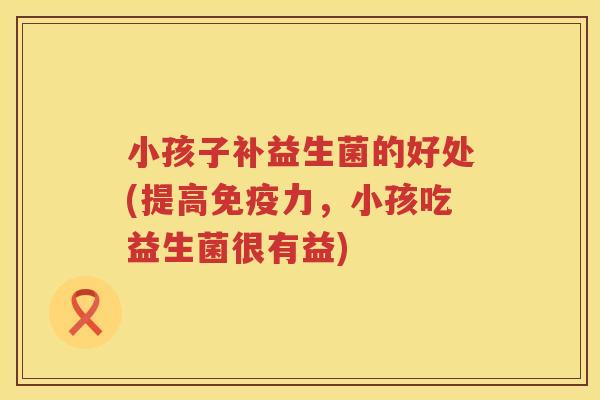 小孩子补益生菌的好处(提高力,小孩吃益生菌很有益) 小孩子补益生菌的好处(提高力,小孩吃益生菌很有益)