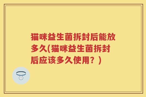 猫咪益生菌拆封后能放多久(猫咪益生菌拆封后应该多久使用?) 猫咪益生菌拆封后能放多久(猫咪益生菌拆封后应该多久使用?)