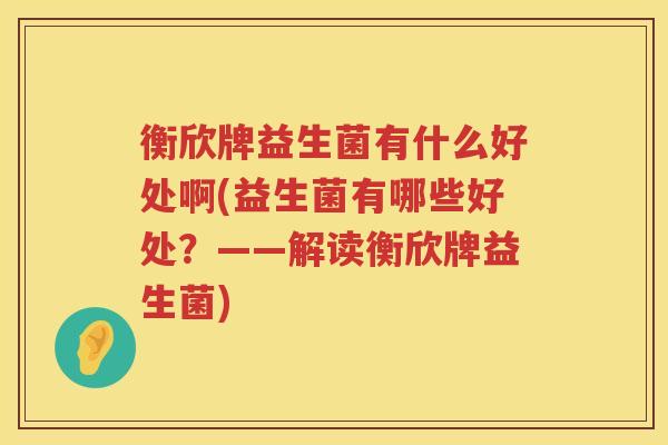 衡欣牌益生菌有什么好处啊(益生菌有哪些好处?——解读衡欣牌益生菌) 衡欣牌益生菌有什么好处啊(益生菌有哪些好处?——解读衡欣牌益生菌)