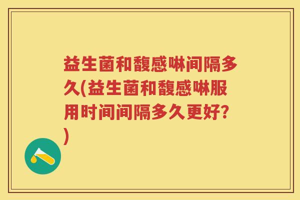 益生菌和馥感啉间隔多久(益生菌和馥感啉服用时间间隔多久更好？)