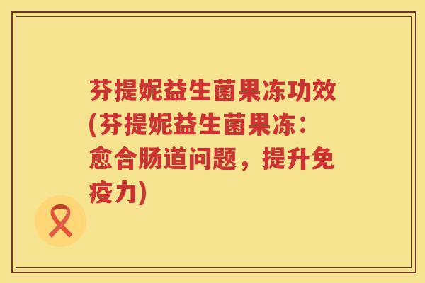 芬提妮益生菌果冻功效(芬提妮益生菌果冻:愈合肠道问题,提升力) 芬提妮益生菌果冻功效(芬提妮益生菌果冻:愈合肠道问题,提升力)