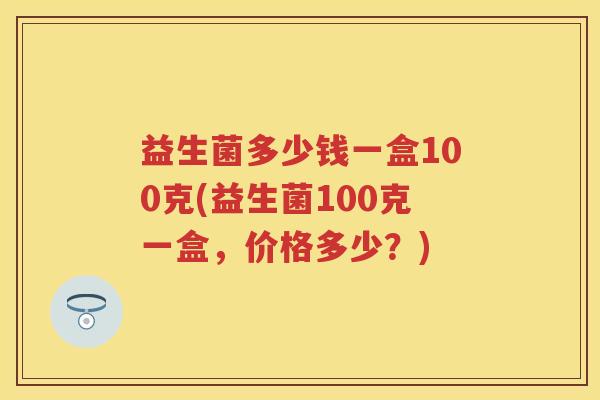 益生菌多少钱一盒100克(益生菌100克一盒,价格多少?) 益生菌多少钱一盒100克(益生菌100克一盒,价格多少?)