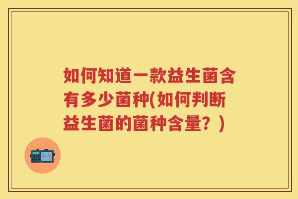 如何知道一款益生菌含有多少菌种(如何判断益生菌的菌种含量?) 如何知道一款益生菌含有多少菌种(如何判断益生菌的菌种含量?)