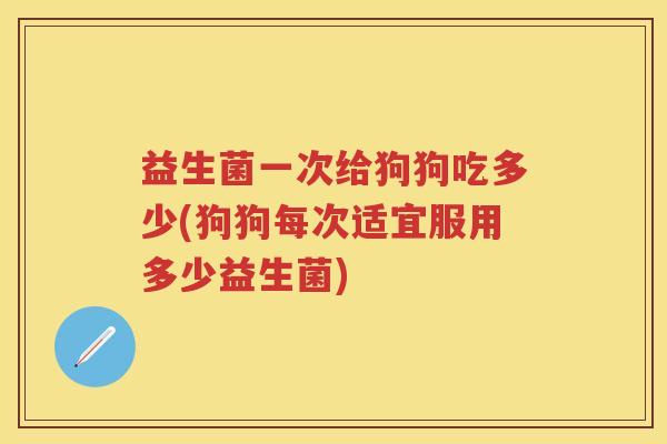 益生菌一次给狗狗吃多少(狗狗每次适宜服用多少益生菌) 益生菌一次给狗狗吃多少(狗狗每次适宜服用多少益生菌)
