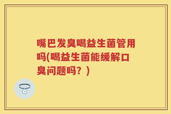 嘴巴发臭喝益生菌管用吗(喝益生菌能缓解问题吗？)
