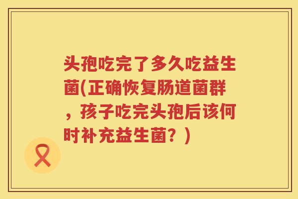 头孢吃完了多久吃益生菌(正确恢复肠道菌群，孩子吃完头孢后该何时补充益生菌？)